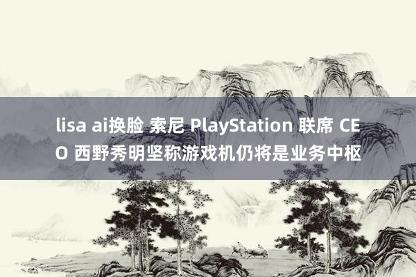 lisa ai换脸 索尼 PlayStation 联席 CEO 西野秀明坚称游戏机仍将是业务中枢