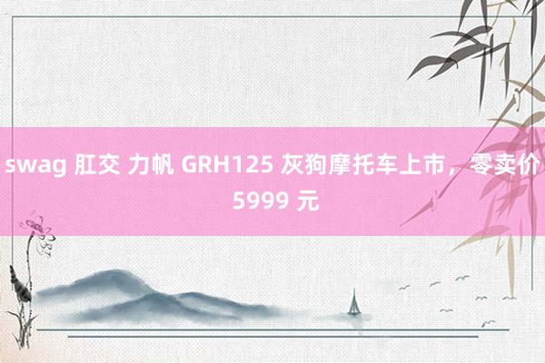 swag 肛交 力帆 GRH125 灰狗摩托车上市，零卖价 5999 元