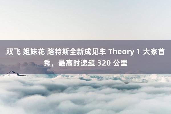 双飞 姐妹花 路特斯全新成见车 Theory 1 大家首秀，最高时速超 320 公里