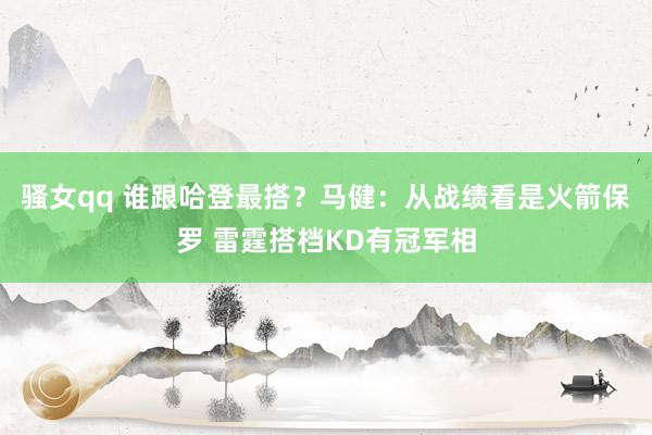 骚女qq 谁跟哈登最搭？马健：从战绩看是火箭保罗 雷霆搭档KD有冠军相