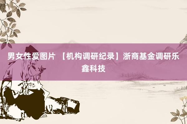 男女性爱图片 【机构调研纪录】浙商基金调研乐鑫科技