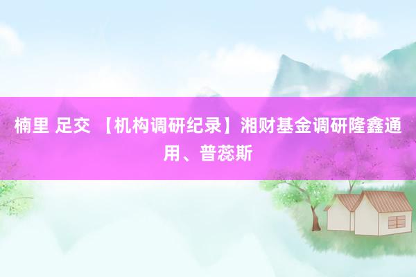 楠里 足交 【机构调研纪录】湘财基金调研隆鑫通用、普蕊斯