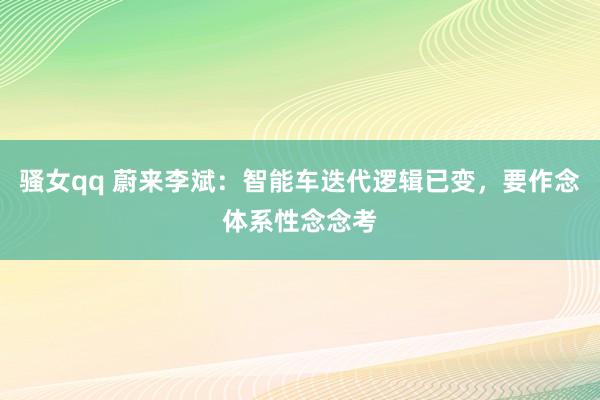 骚女qq 蔚来李斌：智能车迭代逻辑已变，要作念体系性念念考