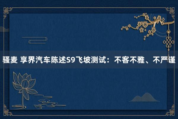 骚麦 享界汽车陈述S9飞坡测试：不客不雅、不严谨