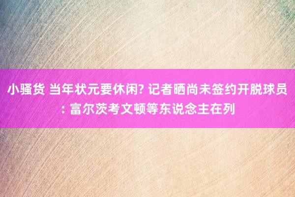 小骚货 当年状元要休闲? 记者晒尚未签约开脱球员: 富尔茨考文顿等东说念主在列