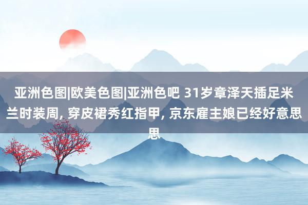 亚洲色图|欧美色图|亚洲色吧 31岁章泽天插足米兰时装周, 穿皮裙秀红指甲, 京东雇主娘已经好意思