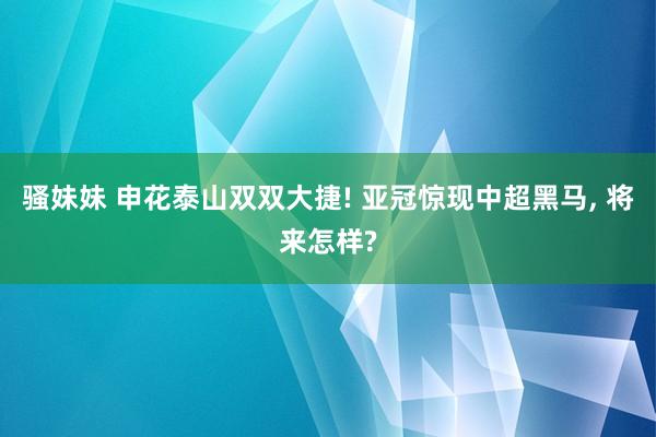 骚妹妹 申花泰山双双大捷! 亚冠惊现中超黑马， 将来怎样?