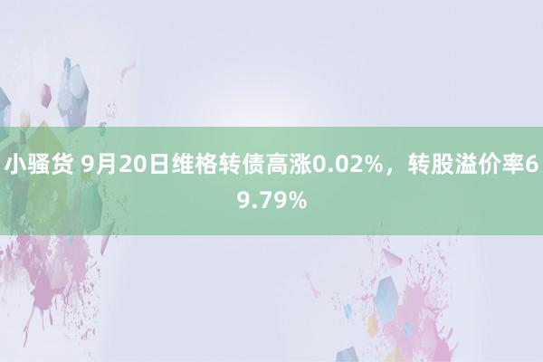 小骚货 9月20日维格转债高涨0.02%，转股溢价率69.79%