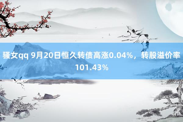 骚女qq 9月20日恒久转债高涨0.04%，转股溢价率101.43%