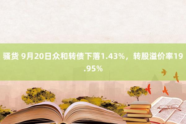 骚货 9月20日众和转债下落1.43%，转股溢价率19.95%