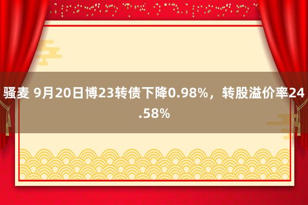 骚麦 9月20日博23转债下降0.98%，转股溢价率24.58%