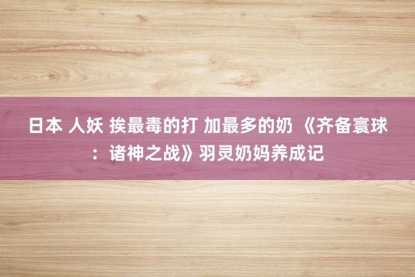 日本 人妖 挨最毒的打 加最多的奶 《齐备寰球：诸神之战》羽灵奶妈养成记