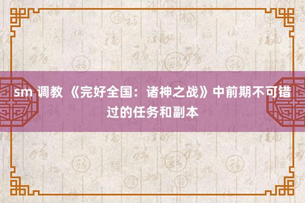 sm 调教 《完好全国：诸神之战》中前期不可错过的任务和副本