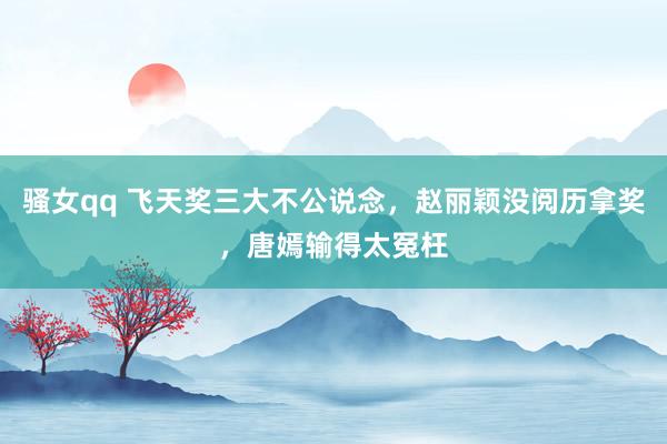 骚女qq 飞天奖三大不公说念，赵丽颖没阅历拿奖，唐嫣输得太冤枉