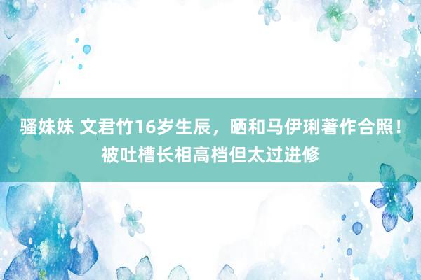 骚妹妹 文君竹16岁生辰，晒和马伊琍著作合照！被吐槽长相高档但太过进修