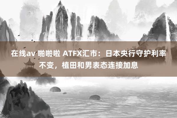 在线av 啪啪啦 ATFX汇市：日本央行守护利率不变，植田和男表态连接加息