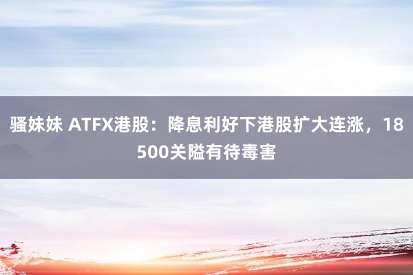 骚妹妹 ATFX港股：降息利好下港股扩大连涨，18500关隘有待毒害