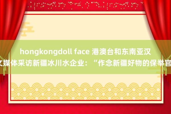 hongkongdoll face 港澳台和东南亚汉文媒体采访新疆冰川水企业：“作念新疆好物的保举官”