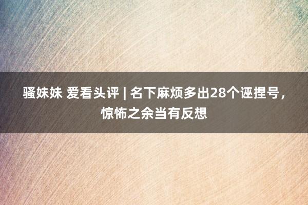 骚妹妹 爱看头评 | 名下麻烦多出28个诬捏号，惊怖之余当有反想