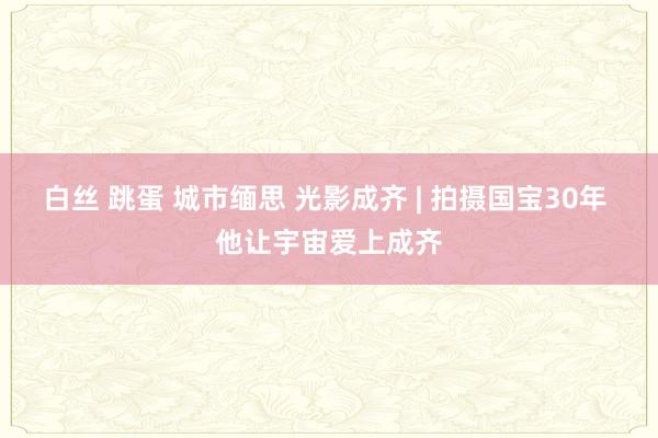 白丝 跳蛋 城市缅思 光影成齐 | 拍摄国宝30年 他让宇宙爱上成齐