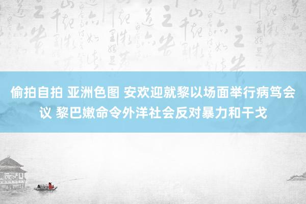 偷拍自拍 亚洲色图 安欢迎就黎以场面举行病笃会议 黎巴嫩命令外洋社会反对暴力和干戈