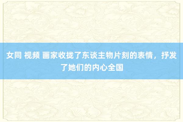 女同 视频 画家收拢了东谈主物片刻的表情，抒发了她们的内心全国