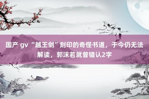 国产 gv “越王剑”刻印的奇怪书道，于今仍无法解读，郭沫若就曾错认2字