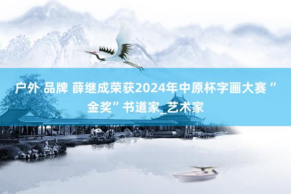 户外 品牌 薛继成荣获2024年中原杯字画大赛“金奖”书道家_艺术家