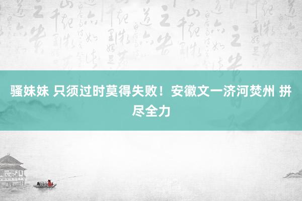 骚妹妹 只须过时莫得失败！安徽文一济河焚州 拼尽全力