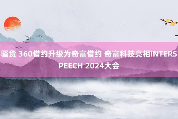 骚货 360借约升级为奇富借约 奇富科技亮相INTERSPEECH 2024大会