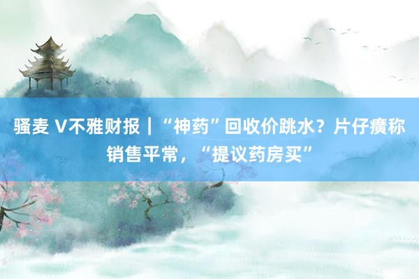 骚麦 V不雅财报｜“神药”回收价跳水？片仔癀称销售平常，“提议药房买”