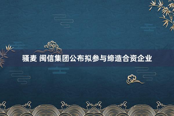 骚麦 闽信集团公布拟参与缔造合资企业