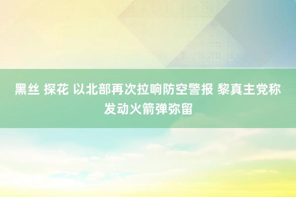 黑丝 探花 以北部再次拉响防空警报 黎真主党称发动火箭弹弥留