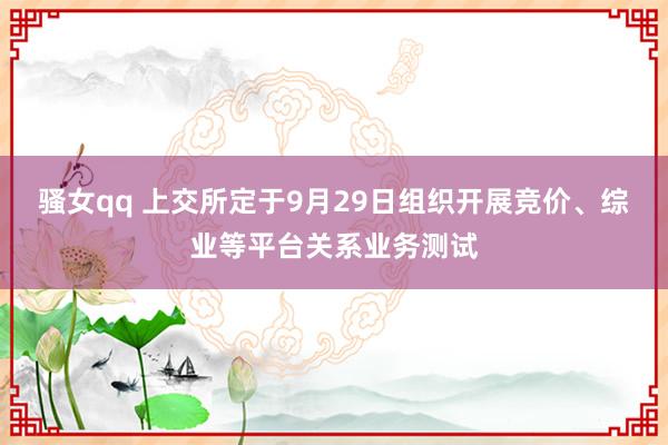 骚女qq 上交所定于9月29日组织开展竞价、综业等平台关系业务测试