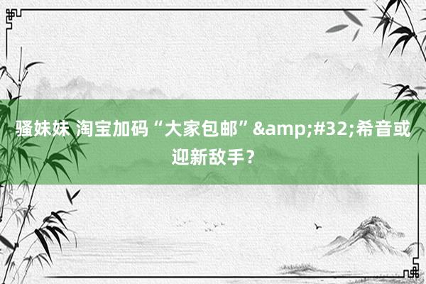 骚妹妹 淘宝加码“大家包邮”&#32;希音或迎新敌手？