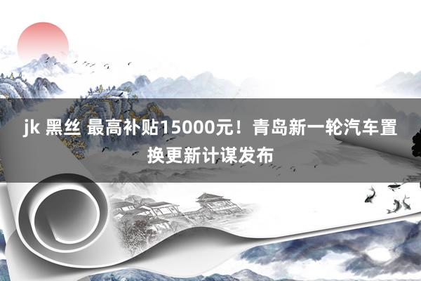 jk 黑丝 最高补贴15000元！青岛新一轮汽车置换更新计谋发布