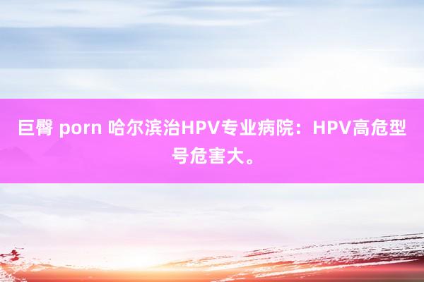 巨臀 porn 哈尔滨治HPV专业病院：HPV高危型号危害大。