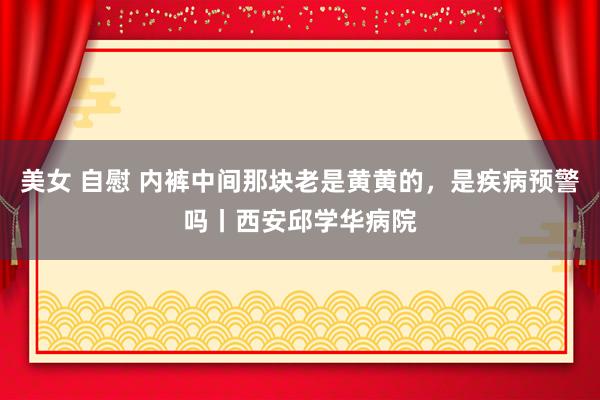 美女 自慰 内裤中间那块老是黄黄的，是疾病预警吗丨西安邱学华病院