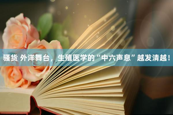 骚货 外洋舞台，生殖医学的“中六声息”越发清越！