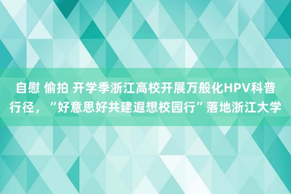 自慰 偷拍 开学季浙江高校开展万般化HPV科普行径，“好意思好共建遐想校园行”落地浙江大学