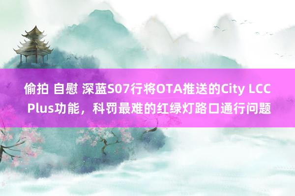 偷拍 自慰 深蓝S07行将OTA推送的City LCC Plus功能，科罚最难的红绿灯路口通行问题