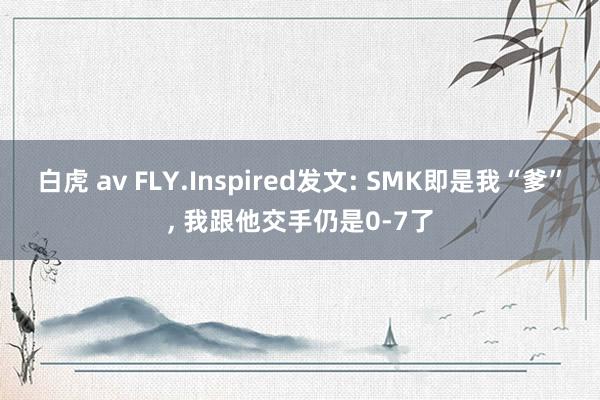 白虎 av FLY.Inspired发文: SMK即是我“爹”， 我跟他交手仍是0-7了