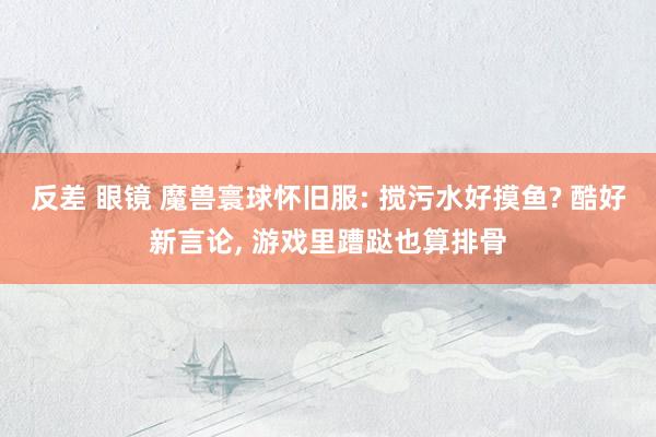 反差 眼镜 魔兽寰球怀旧服: 搅污水好摸鱼? 酷好新言论， 游戏里蹧跶也算排骨