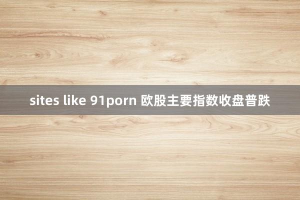 sites like 91porn 欧股主要指数收盘普跌