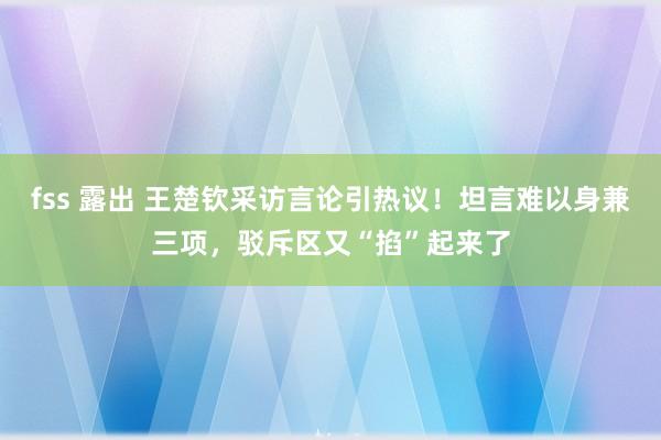 fss 露出 王楚钦采访言论引热议！坦言难以身兼三项，驳斥区又“掐”起来了