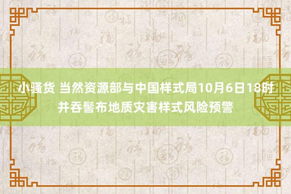 小骚货 当然资源部与中国样式局10月6日18时并吞髻布地质灾害样式风险预警