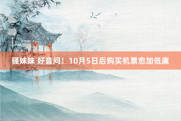 骚妹妹 好音问！10月5日后购买机票愈加低廉