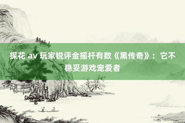 探花 av 玩家锐评金摇杆有数《黑传奇》：它不稳妥游戏宠爱者