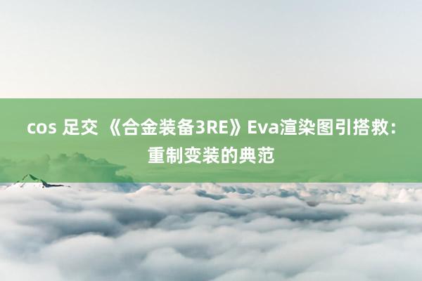 cos 足交 《合金装备3RE》Eva渲染图引搭救：重制变装的典范