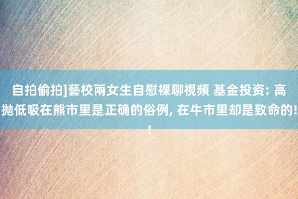 自拍偷拍]藝校兩女生自慰裸聊視頻 基金投资: 高抛低吸在熊市里是正确的俗例， 在牛市里却是致命的!